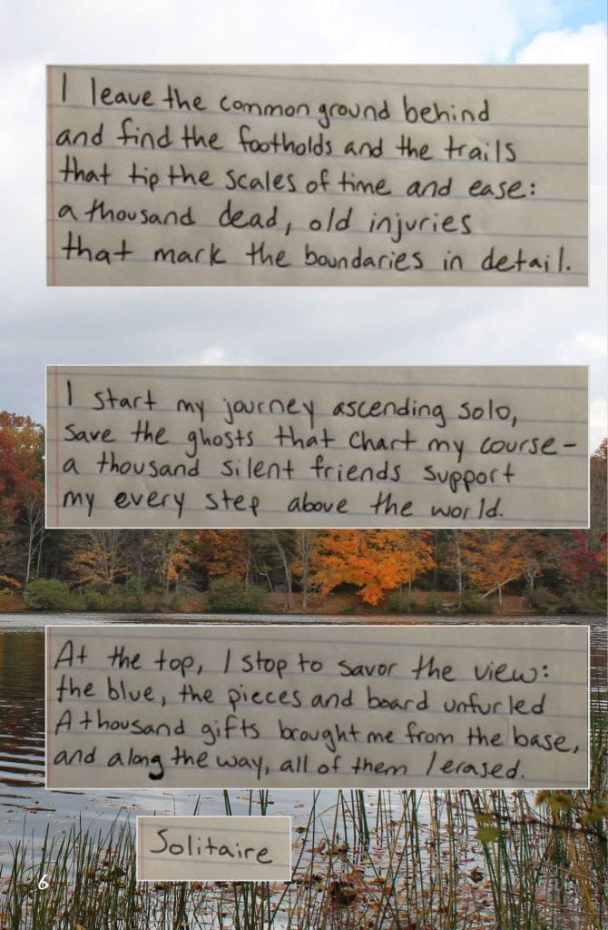 Page 6: Collaborative Poem Image: Notebook paper is cut into four strips, each a part of the poem. They are collaged over a photo of New Paltz. Text: I leave the common ground behind And find the footholds and the trails That tip the scales of time and ease: A thousand dead, old injuries That mark the boundaries in detail. I start my journey ascending solo, Save the ghosts that chart my course- A thousand silent friends support My every step above the world. At the top, I stop to savor the view: The blue, the pieces and board unfurled A thousand gifts brought me from the base, And along the way, all of them / erased. Solitaire