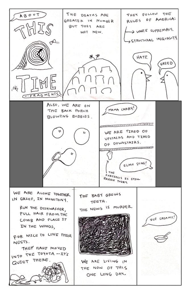 Page 14: About This Time: Fragments Image: A short comic. Text: The deaths are greater in number but they are not new. They follow the rules of America: White Supremacy Structural Inequality (Hate) (Greed) Also, we are on the back porch blowing bubbles. (Mama carry!) We are tired of upstairs and tired of downstairs. (Elmo song!) The chrysalis is still green today We are alone together in grief, in monotony. Run the dishwasher, pull hair from the comb and place it in the woods, for mice to line their nests. They have moved into the Toyota - it’s quiet there. The baby grows teeth. The news is murder. We are living in the now of this one long day. (Ice creamy!)