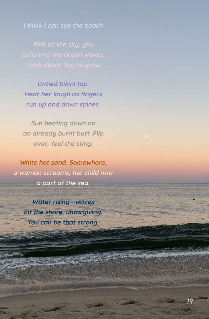 Page 19: ‘I think I can see the beach’ - Collaborative Poem Image: A photo of the beach during sunset. Text: I think I can see the beach Pink as the sky, you jump into the ocean waves. I look down. You’re gone. Untied bikini top. Hear her laugh as fingers run up and down spines. Sun beating down on an already burnt butt. Flip over, feel the sting. White hot sand. Somewhere, a woman screams, her child now a part of the sea. Water rising—waves hit the shore, unforgiving. You can be that strong.